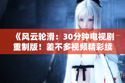 《风云轮滑：30分钟电视剧重制版！差不多视频精彩续篇火热上线，全新精彩故事大幕拉开！》