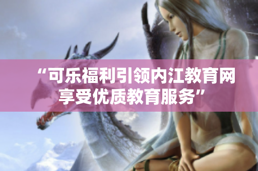 “可乐福利引领内江教育网 享受优质教育服务”