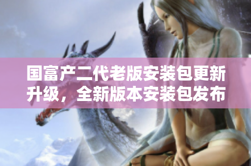 国富产二代老版安装包更新升级，全新版本安装包发布,给手机带来更稳定的使用体验