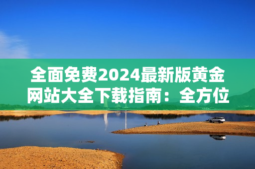 全面免费2024最新版黄金网站大全下载指南：全方位介绍，不容错过