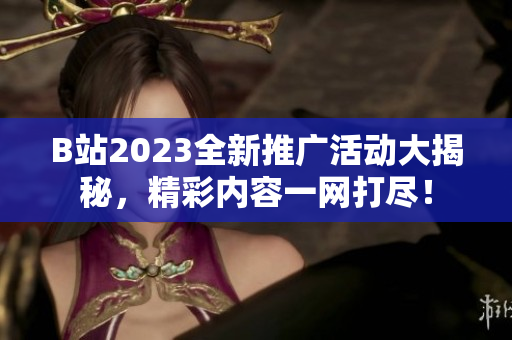 B站2023全新推广活动大揭秘，精彩内容一网打尽！