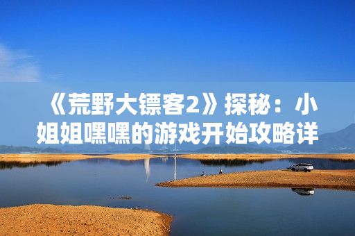 《荒野大镖客2》探秘：小姐姐嘿嘿的游戏开始攻略详解