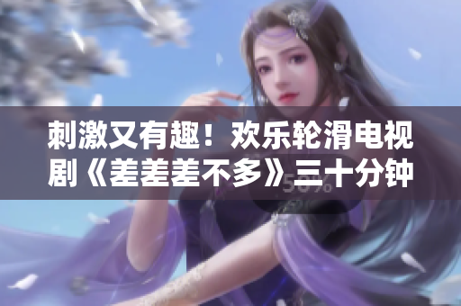 刺激又有趣！欢乐轮滑电视剧《差差差不多》三十分钟燃爆你的屏幕！