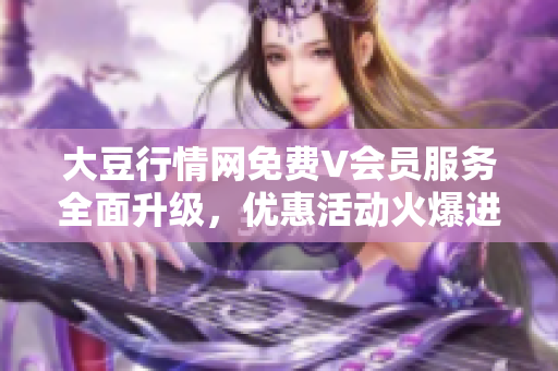 大豆行情网免费V会员服务全面升级，优惠活动火爆进行中