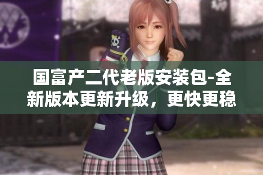 国富产二代老版安装包-全新版本更新升级，更快更稳定，功能更强大