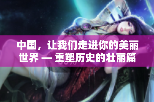 中国，让我们走进你的美丽世界 — 重塑历史的壮丽篇章