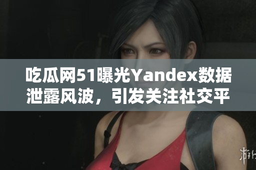 吃瓜网51曝光Yandex数据泄露风波，引发关注社交平台信息安全议题