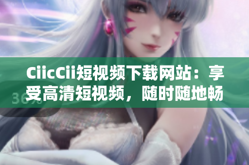 CiicCii短视频下载网站：享受高清短视频，随时随地畅享精彩创意