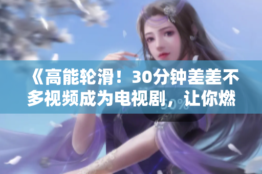 《高能轮滑！30分钟差差不多视频成为电视剧，让你燃爆屏幕》
