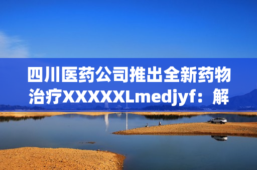 四川医药公司推出全新药物治疗XXXXXLmedjyf：解读药效与临床应用前景