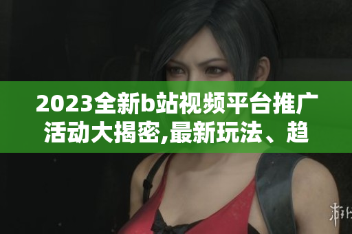 2023全新b站视频平台推广活动大揭密,最新玩法、趋势分析!