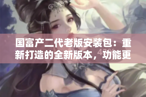 国富产二代老版安装包：重新打造的全新版本，功能更全面！