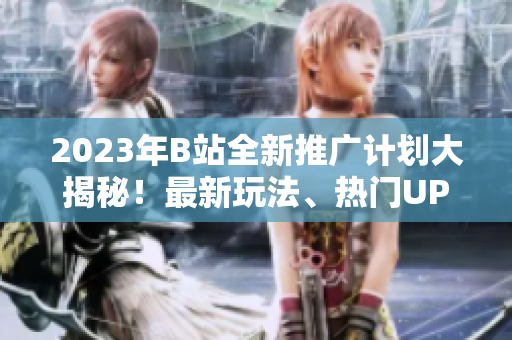 2023年B站全新推广计划大揭秘！最新玩法、热门UP主、精彩活动一网打尽