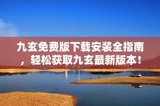 九玄免费版下载安装全指南，轻松获取九玄最新版本！