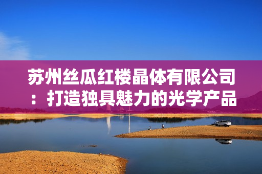 苏州丝瓜红楼晶体有限公司：打造独具魅力的光学产品，引领晶体行业创新风潮