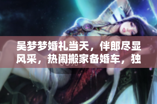 吴梦梦婚礼当天，伴郎尽显风采，热闹搬家备婚车，独到婚礼前风采亮相。