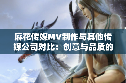 麻花传媒MV制作与其他传媒公司对比：创意与品质的差异