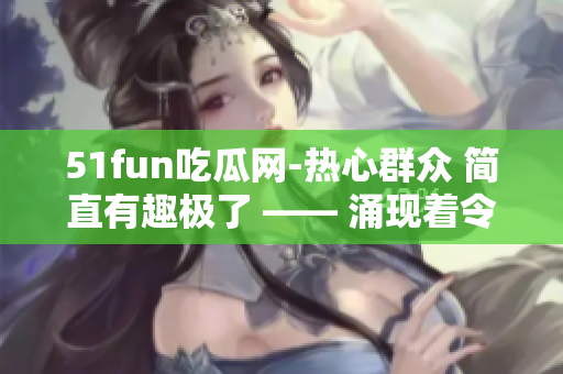 51fun吃瓜网-热心群众 简直有趣极了 —— 涌现着令人惊叹的民众热情