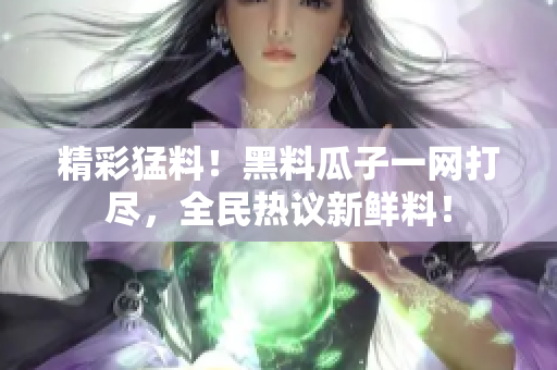 精彩猛料！黑料瓜子一网打尽，全民热议新鲜料！
