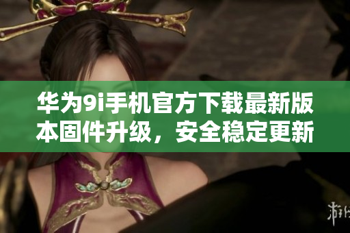 华为9i手机官方下载最新版本固件升级，安全稳定更新享受更多功能