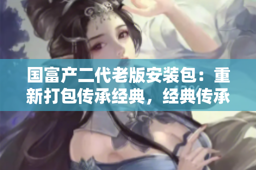 国富产二代老版安装包：重新打包传承经典，经典传承，老版重装，你，值得拥有