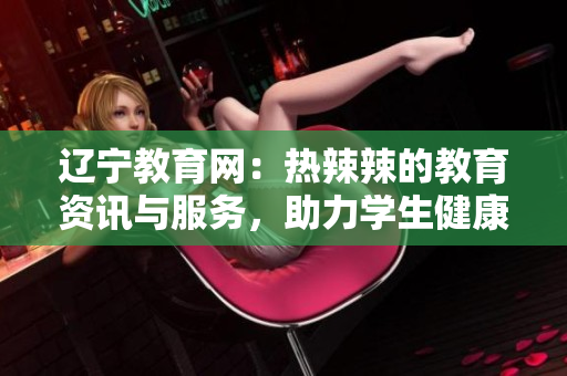 辽宁教育网：热辣辣的教育资讯与服务，助力学生健康成长