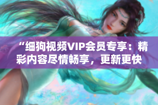 “细狗视频VIP会员专享：精彩内容尽情畅享，更新更快，观影体验升级！”