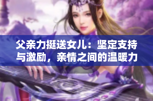 父亲力挺送女儿：坚定支持与激励，亲情之间的温暖力量
