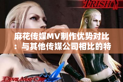 麻花传媒MV制作优势对比：与其他传媒公司相比的特点和差异