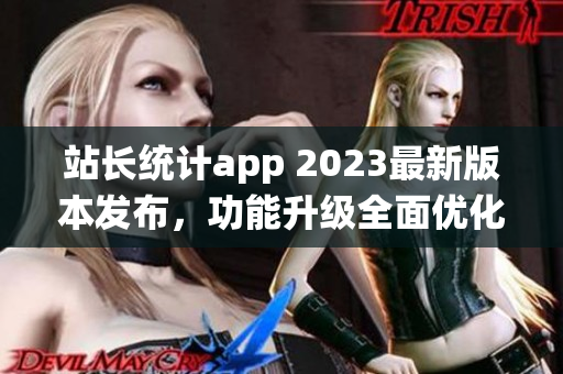站长统计app 2023最新版本发布，功能升级全面优化，用户体验大幅提升