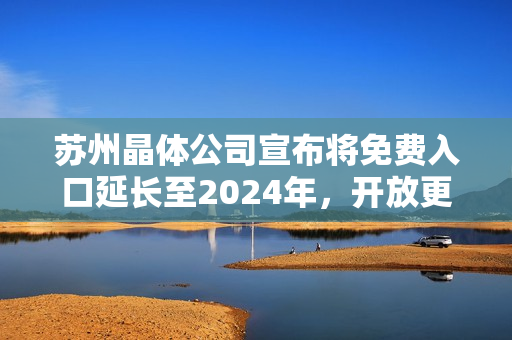 苏州晶体公司宣布将免费入口延长至2024年，开放更广阔的发展空间