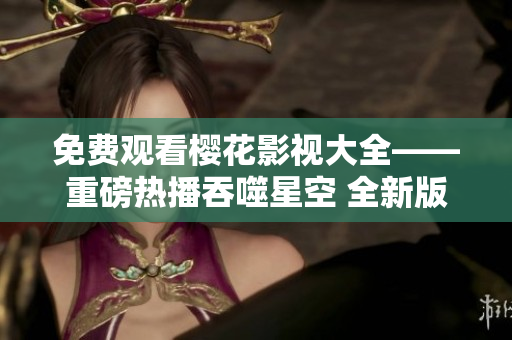 免费观看樱花影视大全——重磅热播吞噬星空 全新版本震撼来袭