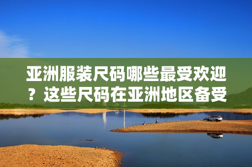 亚洲服装尺码哪些最受欢迎？这些尺码在亚洲地区备受青睐