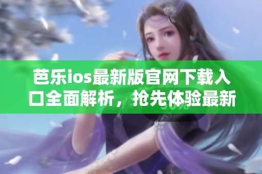 芭乐ios最新版官网下载入口全面解析，抢先体验最新功能