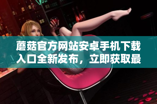 蘑菇官方网站安卓手机下载入口全新发布，立即获取最新版本应用程序
