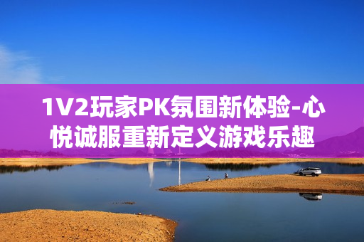 1V2玩家PK氛围新体验-心悦诚服重新定义游戏乐趣