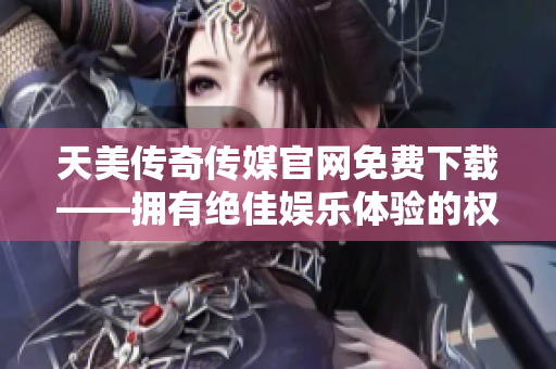 天美传奇传媒官网免费下载——拥有绝佳娱乐体验的权威平台