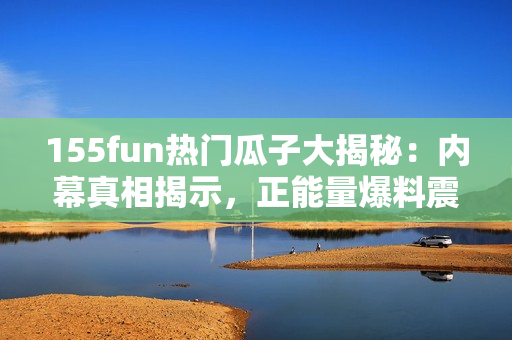 155fun热门瓜子大揭秘：内幕真相揭示，正能量爆料震撼全网