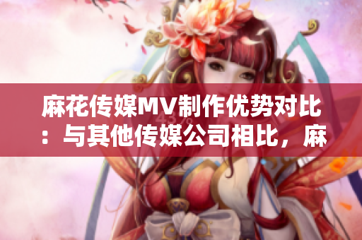 麻花传媒MV制作优势对比：与其他传媒公司相比，麻花传媒的制作优势有哪些？