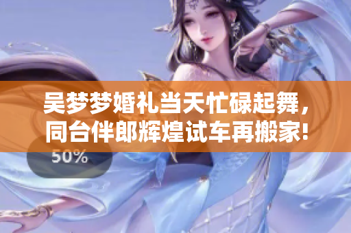 吴梦梦婚礼当天忙碌起舞，同台伴郎辉煌试车再搬家!