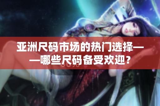 亚洲尺码市场的热门选择——哪些尺码备受欢迎？
