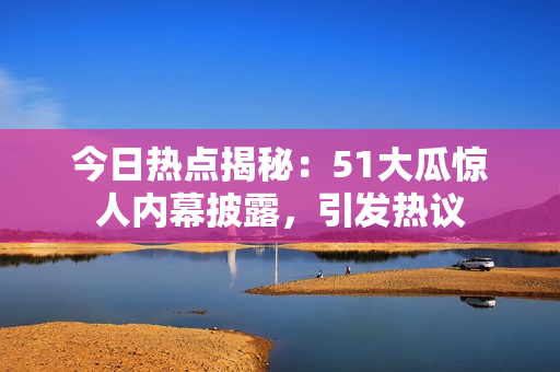 今日热点揭秘：51大瓜惊人内幕披露，引发热议