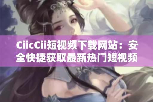 CiicCii短视频下载网站：安全快捷获取最新热门短视频