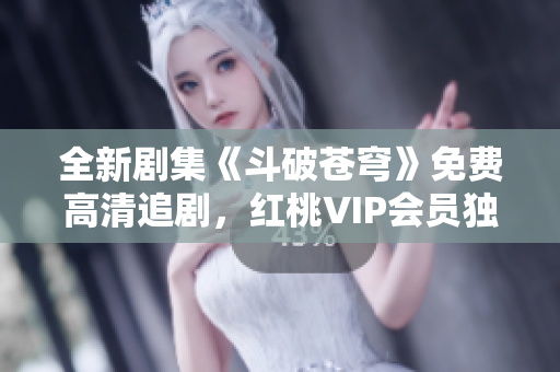 全新剧集《斗破苍穹》免费高清追剧，红桃VIP会员独家福利享不停
