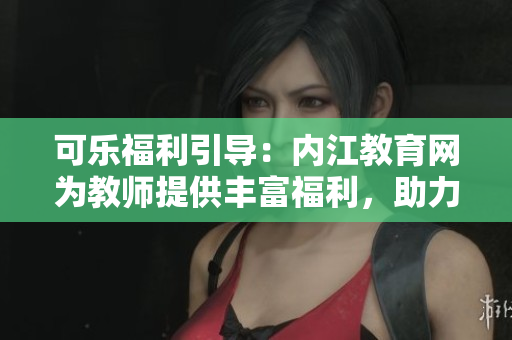 可乐福利引导：内江教育网为教师提供丰富福利，助力教育事业蓬勃发展