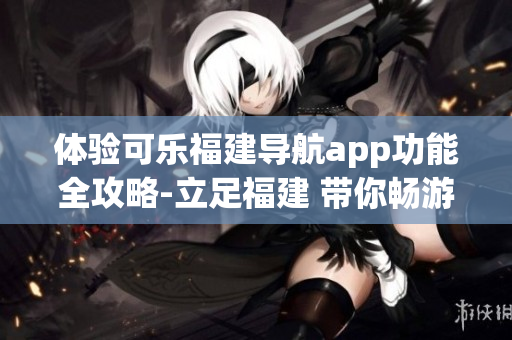 体验可乐福建导航app功能全攻略-立足福建 带你畅游全国