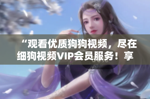 “观看优质狗狗视频，尽在细狗视频VIP会员服务！享受狗狗精彩瞬间，尽在VIP会员特权！”