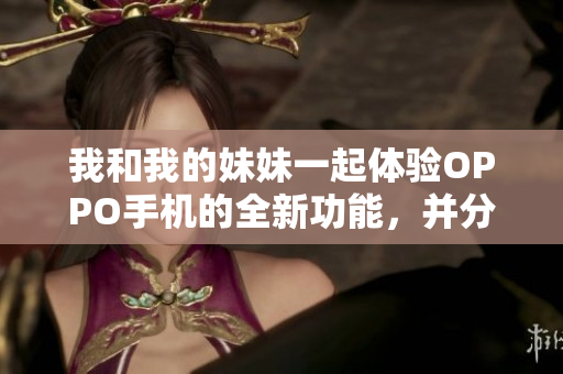 我和我的妹妹一起体验OPPO手机的全新功能，并分享我的使用心得