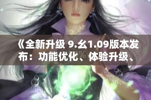 《全新升级 9.幺1.09版本发布：功能优化、体验升级、BUG修复一应俱全》