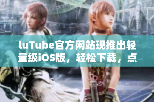 luTube官方网站现推出轻量级iOS版，轻松下载，点击即可安装